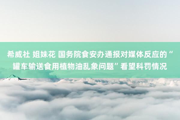 希威社 姐妹花 国务院食安办通报对媒体反应的“罐车输送食用植物油乱象问题”看望科罚情况