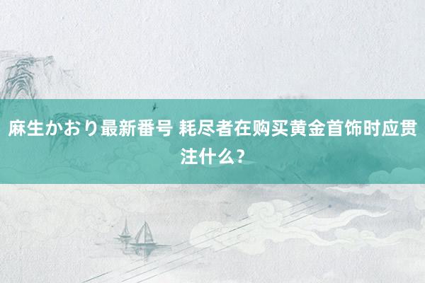 麻生かおり最新番号 耗尽者在购买黄金首饰时应贯注什么？