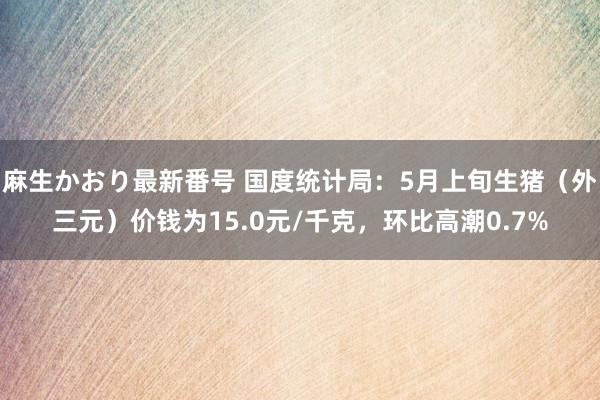 麻生かおり最新番号 国度统计局：5月上旬生猪（外三元）价钱为15.0元/千克，环比高潮0.7%