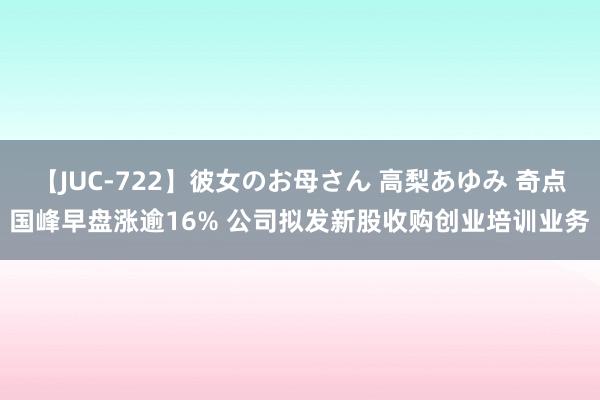 【JUC-722】彼女のお母さん 高梨あゆみ 奇点国峰早盘涨逾16% 公司拟发新股收购创业培训业务