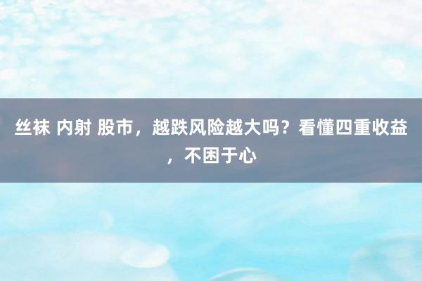 丝袜 内射 股市，越跌风险越大吗？看懂四重收益，不困于心