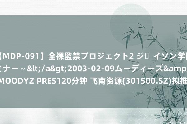 【MDP-091】全裸監禁プロジェクト2 ジｪイソン学園～アブノーマルセミナー～</a>2003-02-09ムーディーズ&$MOODYZ PRES120分钟 飞南资源(301500.SZ)拟推2024年边界性股票激发筹谋