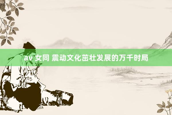 av 女同 震动文化茁壮发展的万千时局