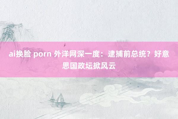 ai换脸 porn 外洋网深一度：逮捕前总统？好意思国政坛掀风云