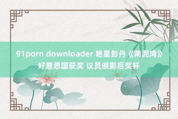 91porn downloader 艳星彭丹《南泥湾》好意思国获奖 议员颁影后奖杯