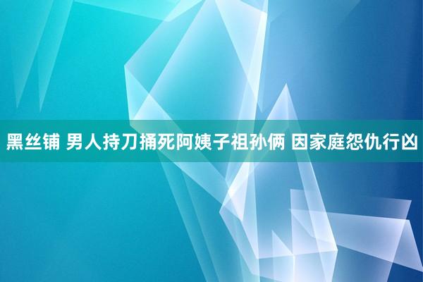 黑丝铺 男人持刀捅死阿姨子祖孙俩 因家庭怨仇行凶