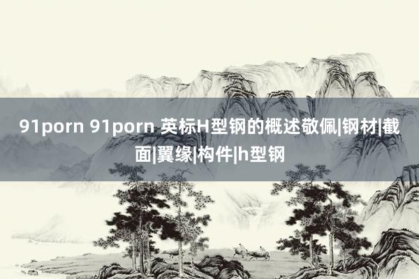 91porn 91porn 英标H型钢的概述敬佩|钢材|截面|翼缘|构件|h型钢