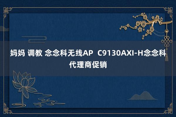 妈妈 调教 念念科无线AP  C9130AXI-H念念科代理商促销