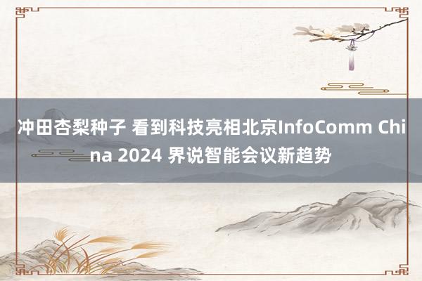 冲田杏梨种子 看到科技亮相北京InfoComm China 2024 界说智能会议新趋势