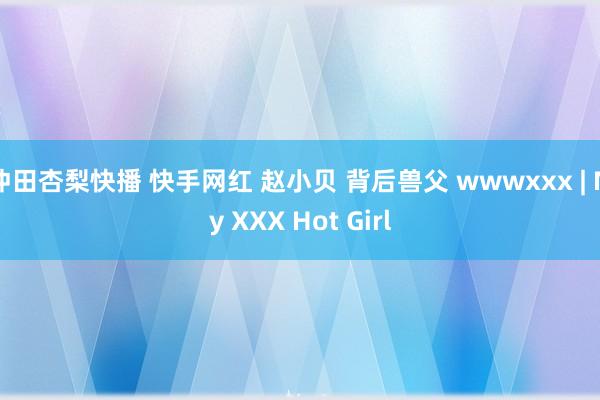 冲田杏梨快播 快手网红 赵小贝 背后兽父 wwwxxx | My XXX Hot Girl