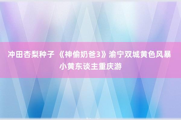 冲田杏梨种子 《神偷奶爸3》渝宁双城黄色风暴 小黄东谈主重庆游