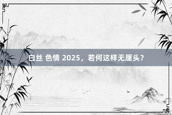 白丝 色情 2025，若何这样无厘头？
